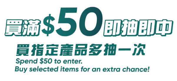 買滿$50即抽即中 買指定產品多抽一次 Spend $50 to enter. Buy selected items for an extra chance!
